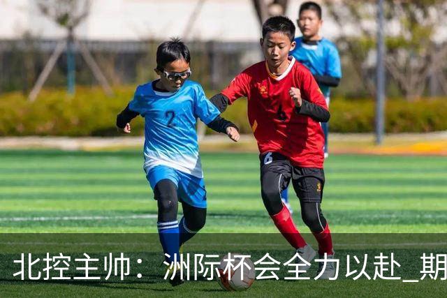 北控主帅：洲际杯会全力以赴 期待帮助球队建立新体系